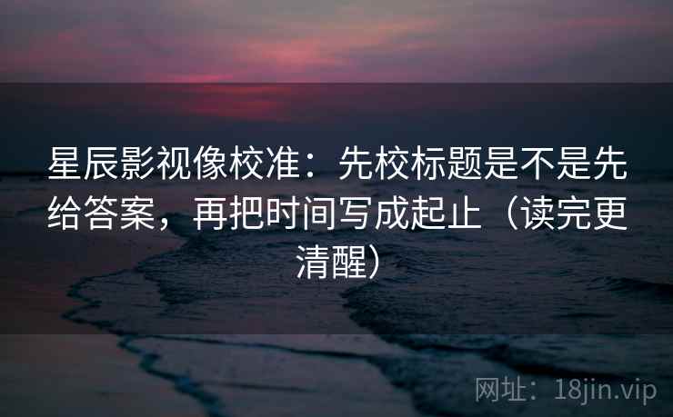 星辰影视像校准：先校标题是不是先给答案，再把时间写成起止（读完更清醒）