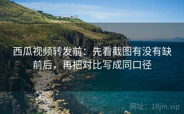 西瓜视频转发前：先看截图有没有缺前后，再把对比写成同口径