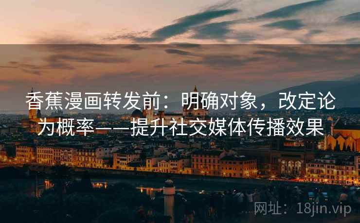 香蕉漫画转发前：明确对象，改定论为概率——提升社交媒体传播效果  第2张