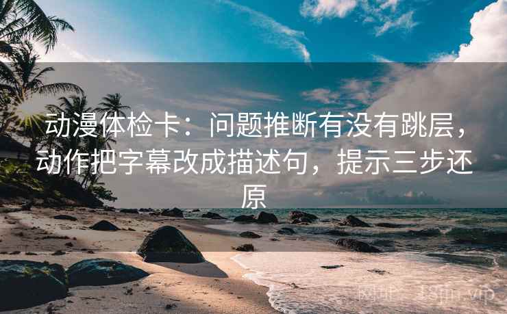 动漫体检卡：问题推断有没有跳层，动作把字幕改成描述句，提示三步还原  第2张