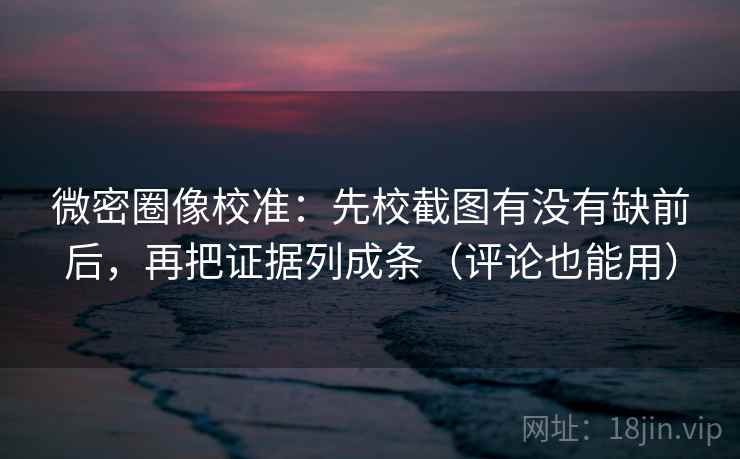 微密圈像校准：先校截图有没有缺前后，再把证据列成条（评论也能用）