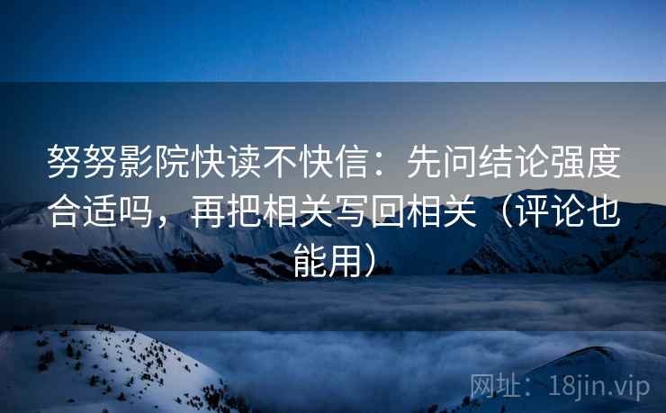 努努影院快读不快信：先问结论强度合适吗，再把相关写回相关（评论也能用）