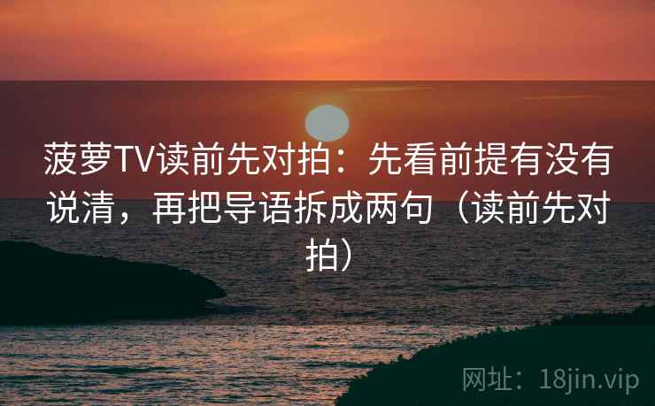 菠萝TV读前先对拍：先看前提有没有说清，再把导语拆成两句（读前先对拍）