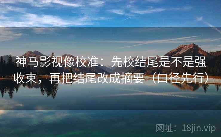 神马影视像校准：先校结尾是不是强收束，再把结尾改成摘要（口径先行）  第2张