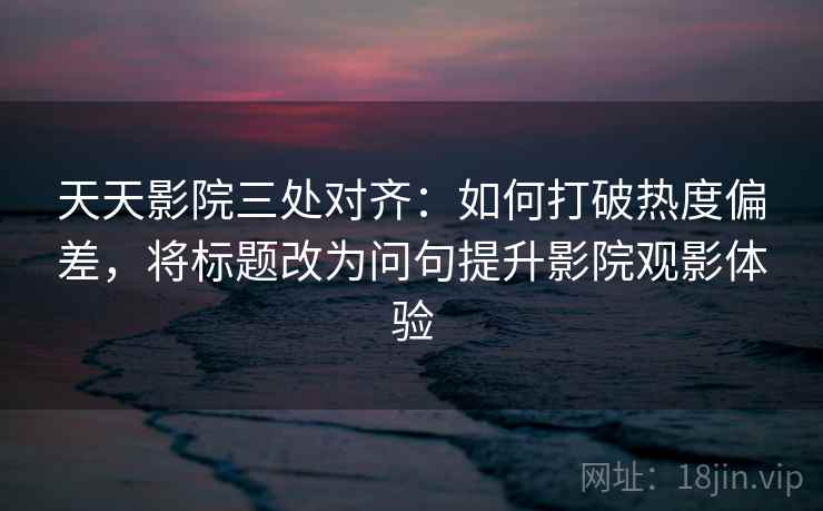 天天影院三处对齐:如何打破热度偏差,将标题改为问句提升影院观影体验