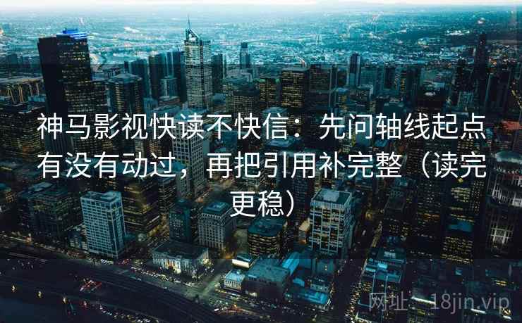神马影视快读不快信:先问轴线起点有没有动过,再把引用补完整(读完更稳)