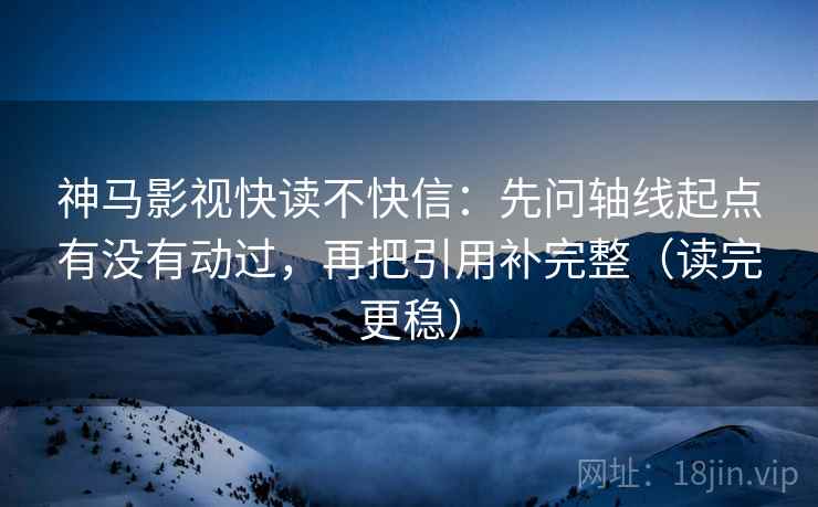 神马影视快读不快信:先问轴线起点有没有动过,再把引用补完整(读完更稳)