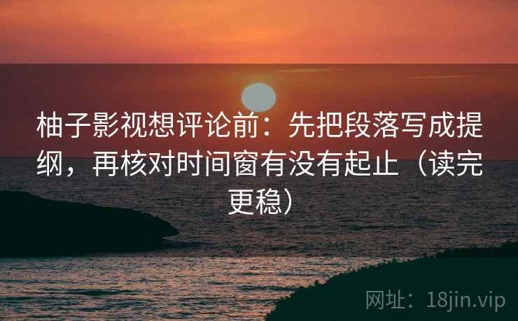 柚子影视想评论前:先把段落写成提纲,再核对时间窗有没有起止(读完更稳)