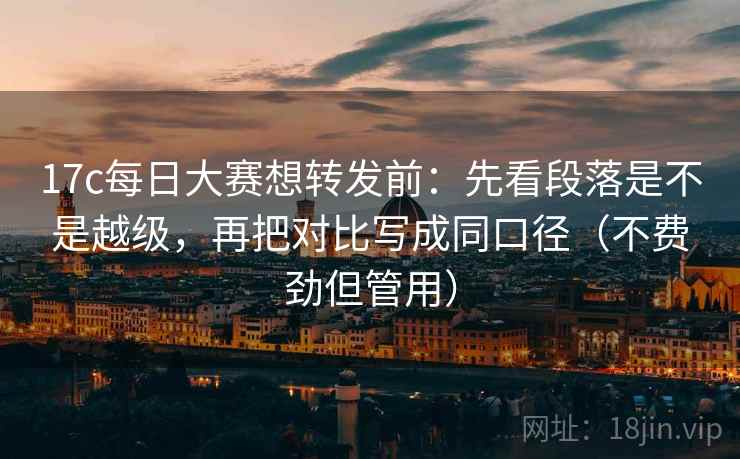 17c每日大赛想转发前:先看段落是不是越级,再把对比写成同口径(不费劲但管用)