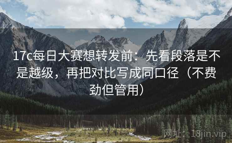 17c每日大赛想转发前:先看段落是不是越级,再把对比写成同口径(不费劲但管用)