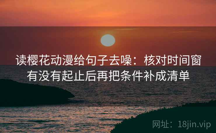 读樱花动漫给句子去噪:核对时间窗有没有起止后再把条件补成清单