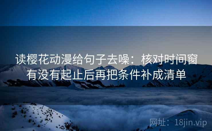 读樱花动漫给句子去噪:核对时间窗有没有起止后再把条件补成清单