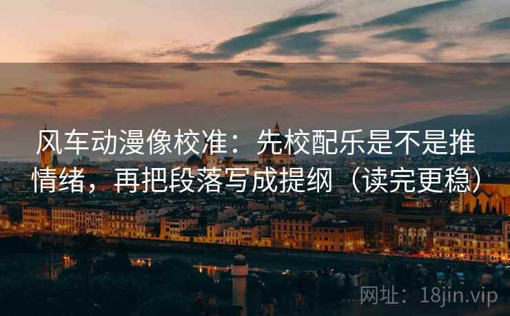 风车动漫像校准:先校配乐是不是推情绪,再把段落写成提纲(读完更稳)