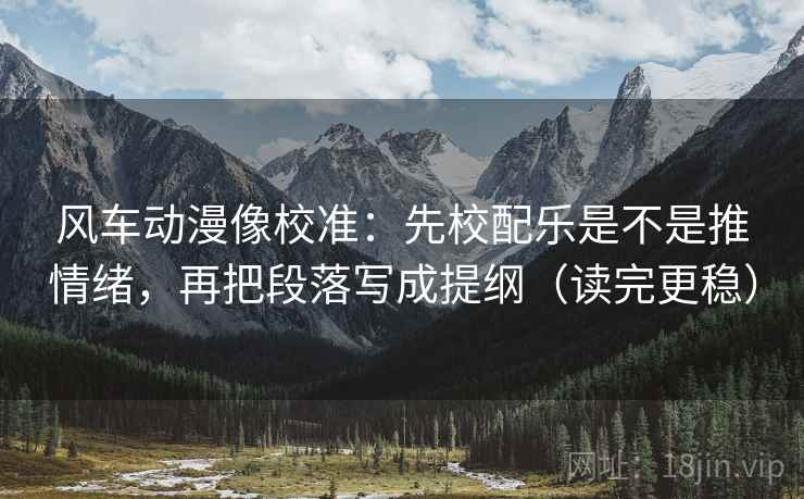 风车动漫像校准:先校配乐是不是推情绪,再把段落写成提纲(读完更稳)