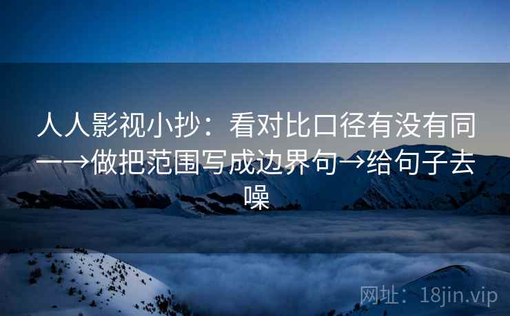 人人影视小抄:看对比口径有没有同一→做把范围写成边界句→给句子去噪