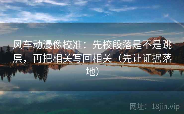 风车动漫像校准:先校段落是不是跳层,再把相关写回相关(先让证据落地)