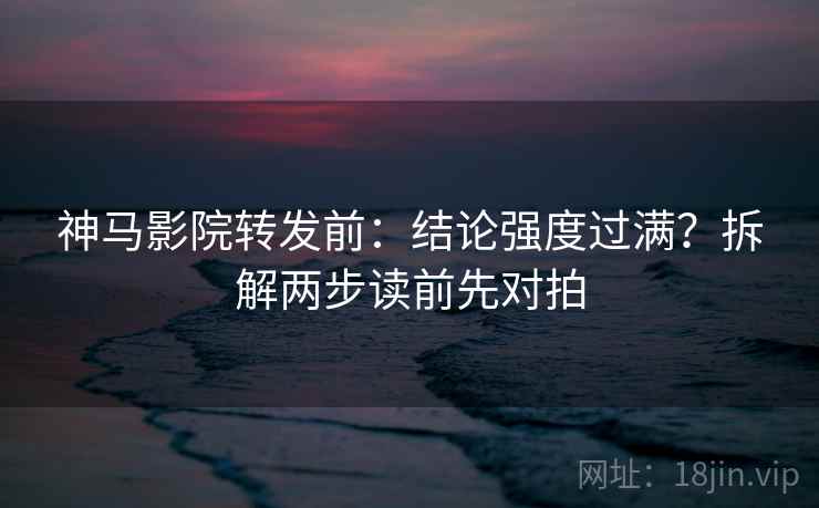神马影院转发前:结论强度过满?拆解两步读前先对拍