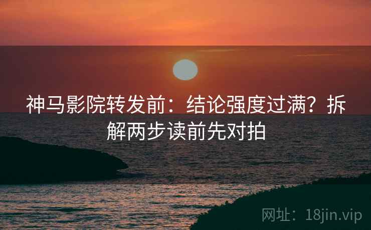 神马影院转发前:结论强度过满?拆解两步读前先对拍