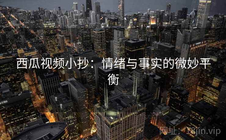 西瓜视频小抄:情绪与事实的微妙平衡