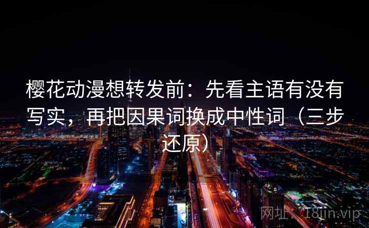 樱花动漫想转发前：先看主语有没有写实，再把因果词换成中性词（三步还原）