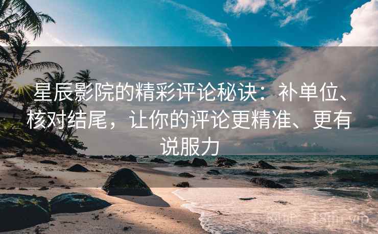星辰影院的精彩评论秘诀:补单位、核对结尾,让你的评论更精准、更有说服力