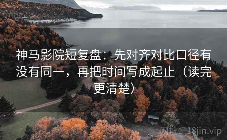 神马影院短复盘：先对齐对比口径有没有同一，再把时间写成起止（读完更清楚）