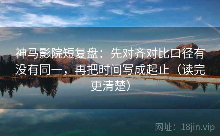神马影院短复盘：先对齐对比口径有没有同一，再把时间写成起止（读完更清楚）