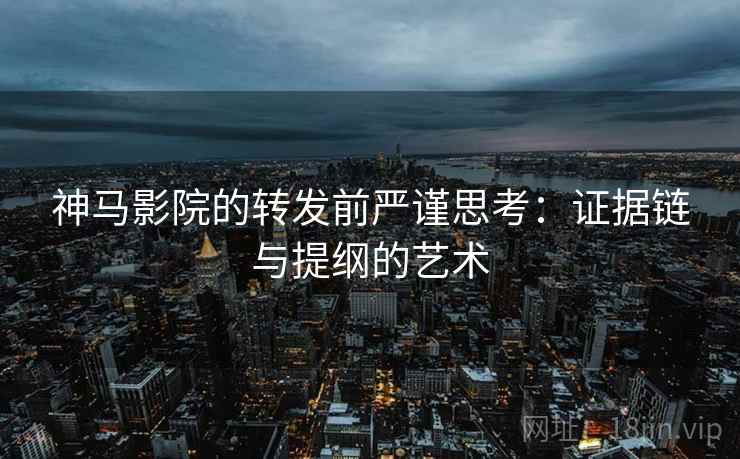 神马影院的转发前严谨思考：证据链与提纲的艺术
