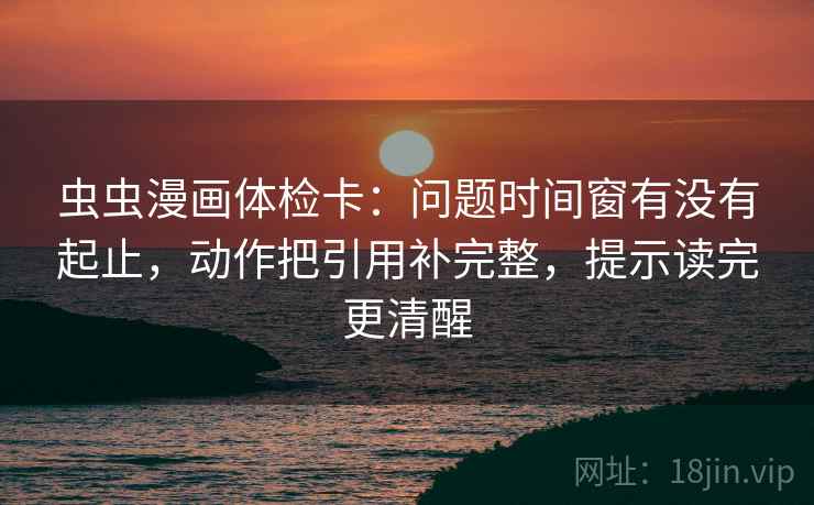 虫虫漫画体检卡：问题时间窗有没有起止，动作把引用补完整，提示读完更清醒