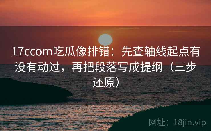 17ccom吃瓜像排错：先查轴线起点有没有动过，再把段落写成提纲（三步还原）
