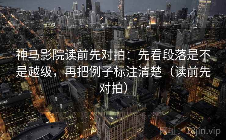 神马影院读前先对拍：先看段落是不是越级，再把例子标注清楚（读前先对拍）