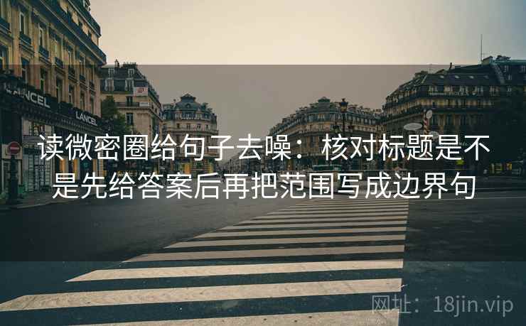 读微密圈给句子去噪:核对标题是不是先给答案后再把范围写成边界句