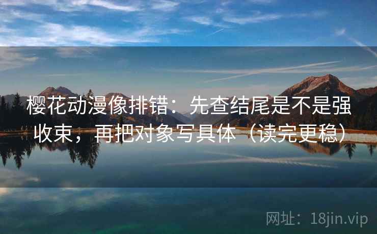 樱花动漫像排错:先查结尾是不是强收束,再把对象写具体(读完更稳)