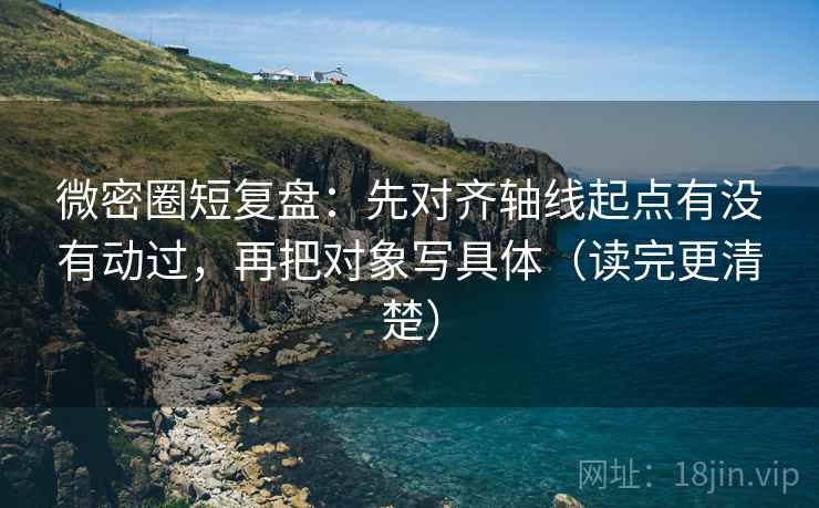微密圈短复盘：先对齐轴线起点有没有动过，再把对象写具体（读完更清楚）