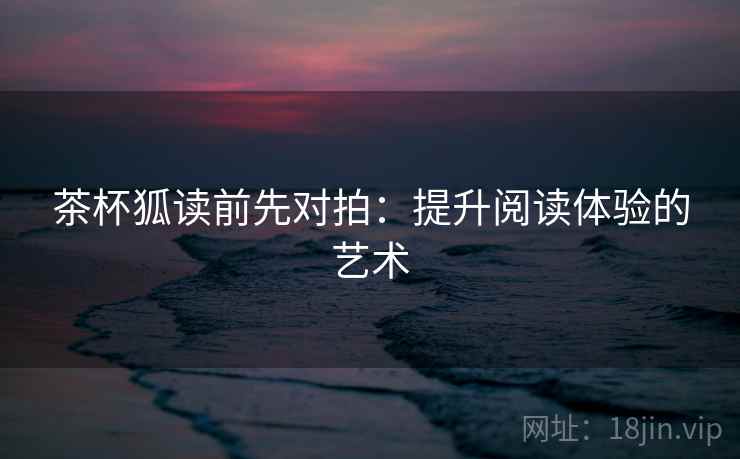 茶杯狐读前先对拍:提升阅读体验的艺术