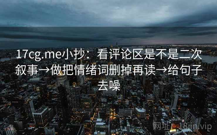 17cg.me小抄:看评论区是不是二次叙事→做把情绪词删掉再读→给句子去噪