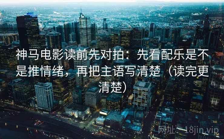 神马电影读前先对拍:先看配乐是不是推情绪,再把主语写清楚(读完更清楚)