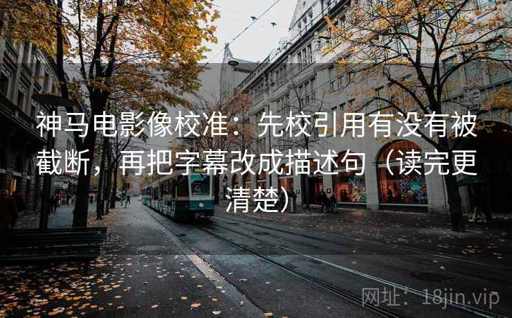 神马电影像校准：先校引用有没有被截断，再把字幕改成描述句（读完更清楚）